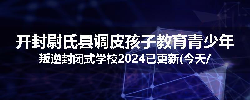 开封尉氏县调皮孩子教育青少年叛逆封闭式学校2024已更新(今天/推荐)