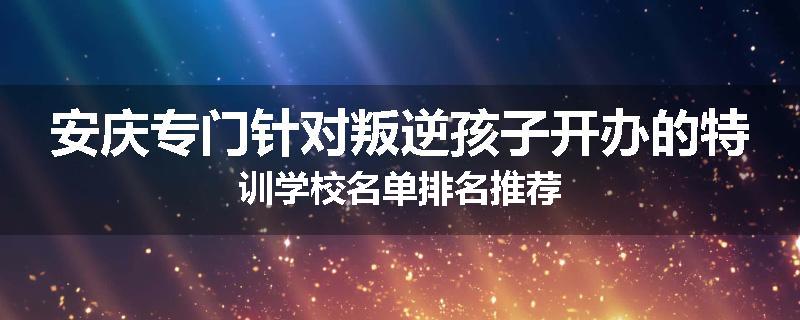 安庆专门针对叛逆孩子开办的特训学校名单排名推荐