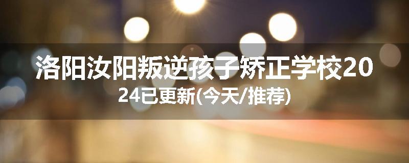 洛阳汝阳叛逆孩子矫正学校2024已更新(今天/推荐)