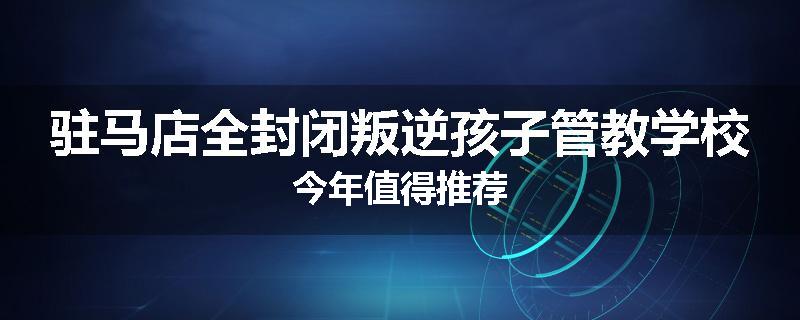 驻马店全封闭叛逆孩子管教学校今年值得推荐