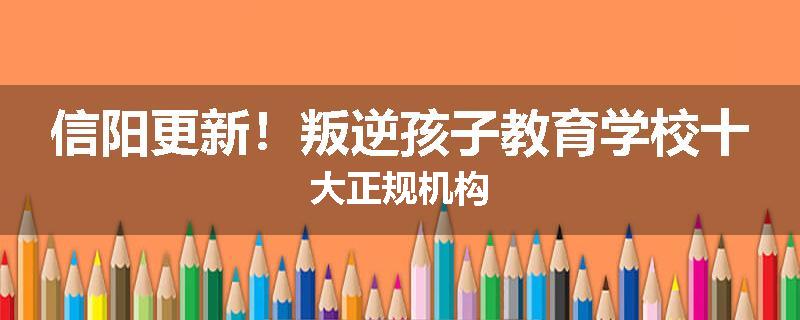 信阳更新！叛逆孩子教育学校十大正规机构