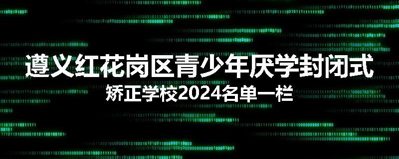 遵义红花岗区青少年厌学封闭式矫正学校2024名单一栏