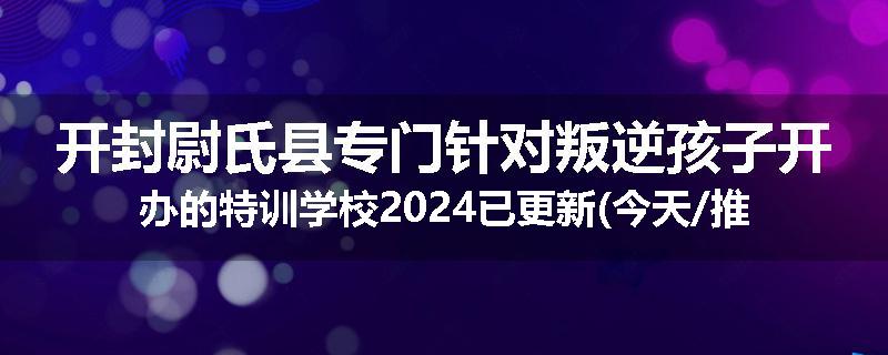 开封尉氏县专门针对叛逆孩子开办的特训学校2024已更新(今天/推荐)