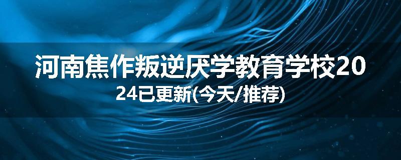 河南焦作叛逆厌学教育学校2024已更新(今天/推荐)