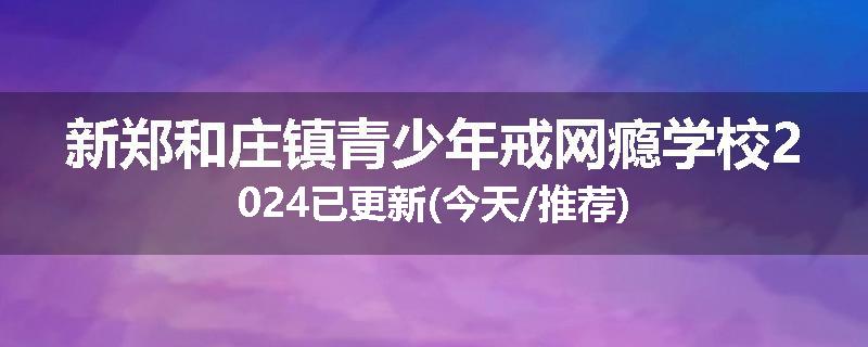 新郑和庄镇青少年戒网瘾学校2024已更新(今天/推荐)