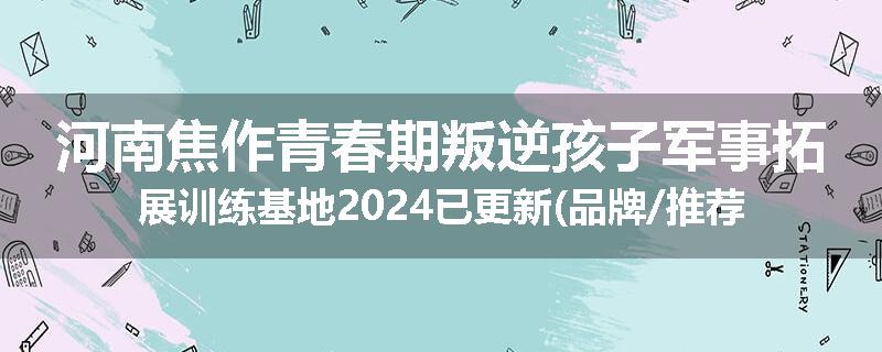 河南焦作青春期叛逆孩子军事拓展训练基地2024已更新(品牌/推荐)
