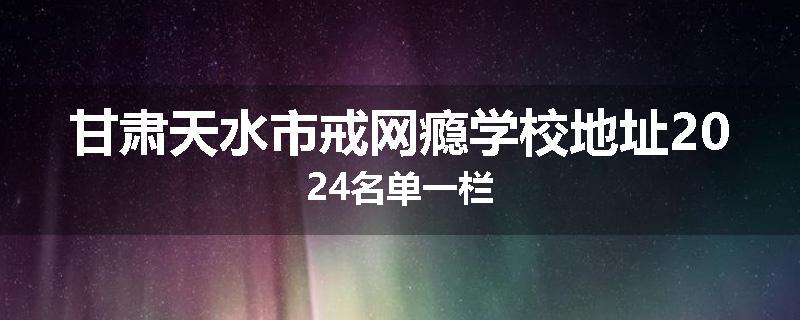 甘肃天水市戒网瘾学校地址2024名单一栏