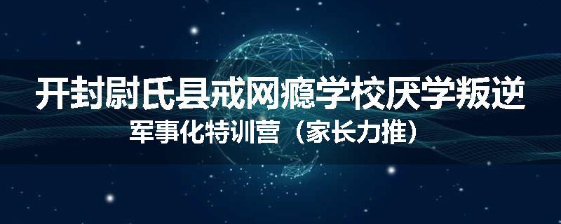开封尉氏县戒网瘾学校厌学叛逆军事化特训营（家长力推）
