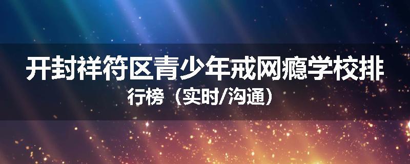 开封祥符区青少年戒网瘾学校排行榜（实时/沟通）