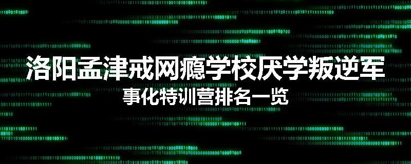 洛阳孟津戒网瘾学校厌学叛逆军事化特训营排名一览