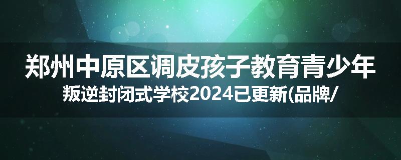 郑州中原区调皮孩子教育青少年叛逆封闭式学校2024已更新(品牌/推荐)
