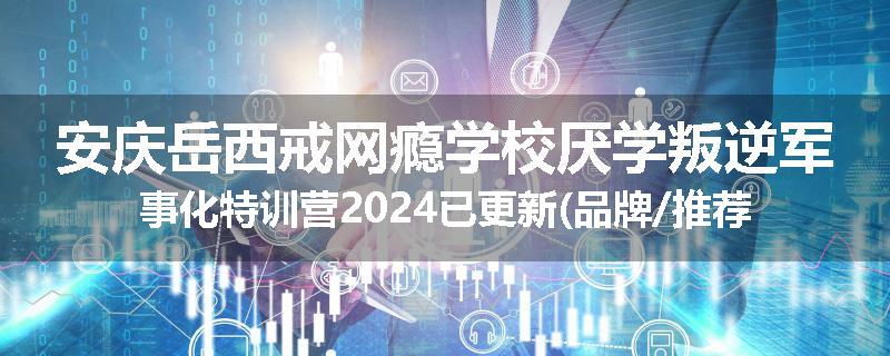 安庆岳西戒网瘾学校厌学叛逆军事化特训营2024已更新(品牌/推荐)