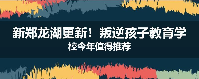新郑龙湖更新！叛逆孩子教育学校今年值得推荐