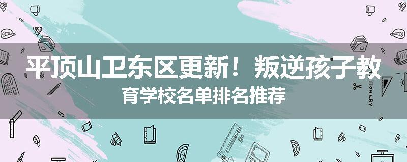 平顶山卫东区更新！叛逆孩子教育学校名单排名推荐