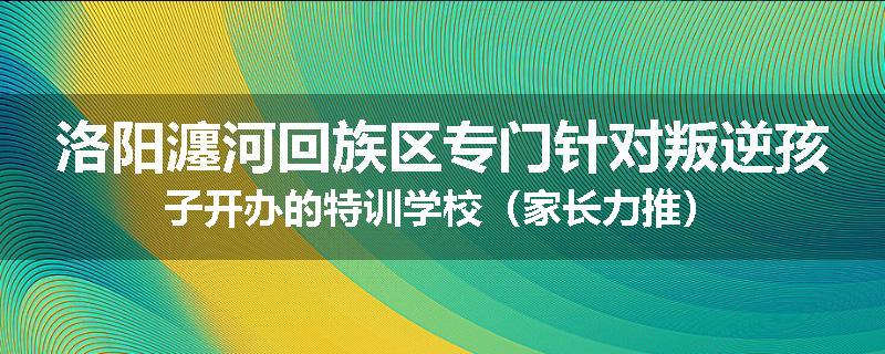 洛阳瀍河回族区专门针对叛逆孩子开办的特训学校（家长力推）