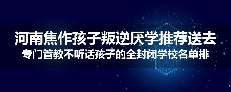 河南焦作孩子叛逆厌学推荐送去专门管教不听话孩子的全封闭学校名单排名推荐