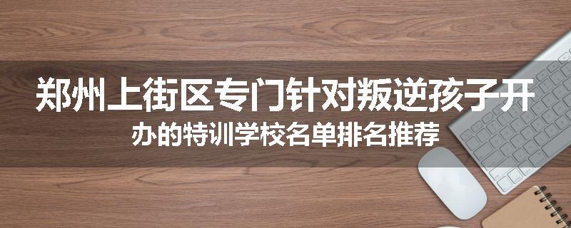 郑州上街区专门针对叛逆孩子开办的特训学校名单排名推荐