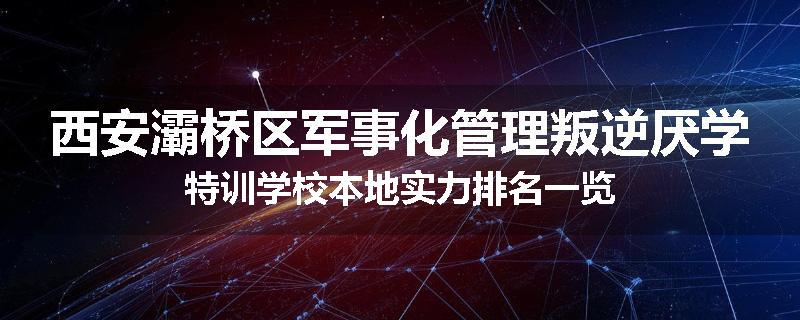西安灞桥区军事化管理叛逆厌学特训学校本地实力排名一览
