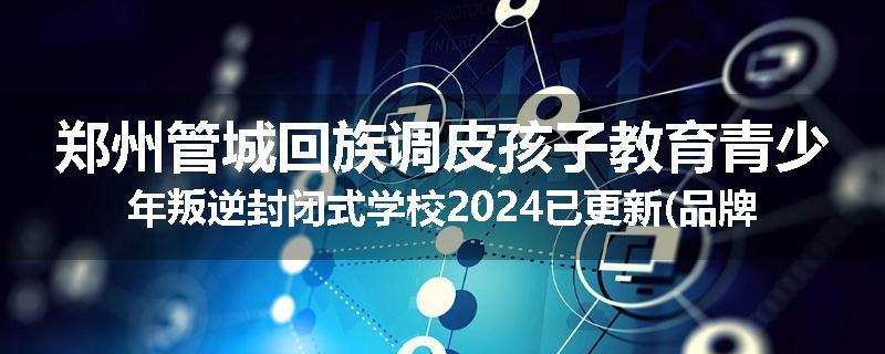 郑州管城回族调皮孩子教育青少年叛逆封闭式学校2024已更新(品牌/推荐)