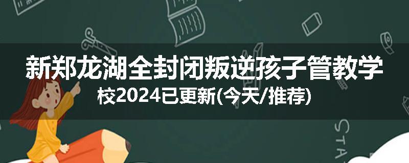 新郑龙湖全封闭叛逆孩子管教学校2024已更新(今天/推荐)
