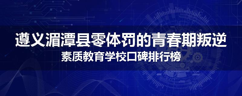 遵义湄潭县零体罚的青春期叛逆素质教育学校口碑排行榜