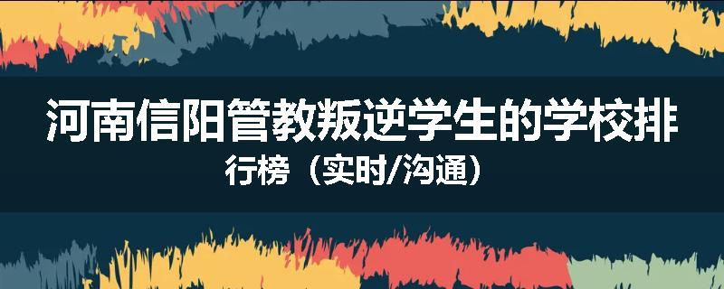 河南信阳管教叛逆学生的学校排行榜（实时/沟通）