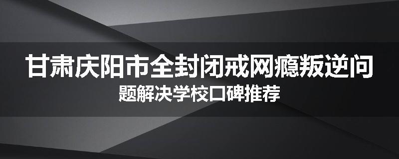 甘肃庆阳市全封闭戒网瘾叛逆问题解决学校口碑推荐