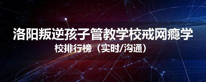 洛阳叛逆孩子管教学校戒网瘾学校排行榜（实时/沟通）