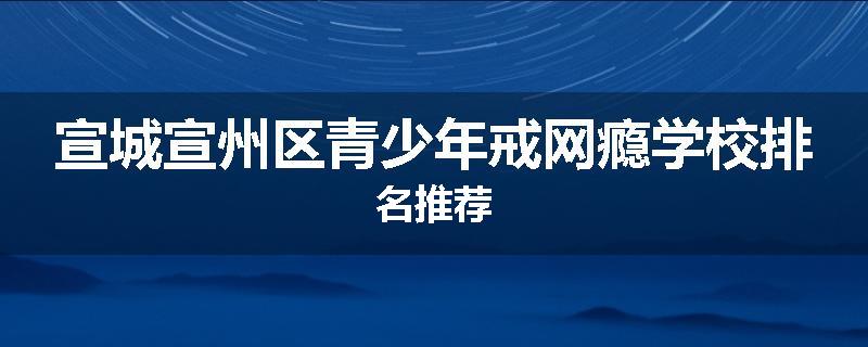 宣城宣州区青少年戒网瘾学校排名推荐