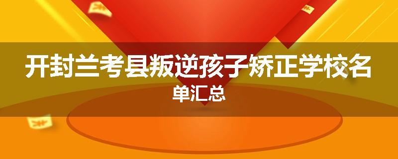 开封兰考县叛逆孩子矫正学校名单汇总