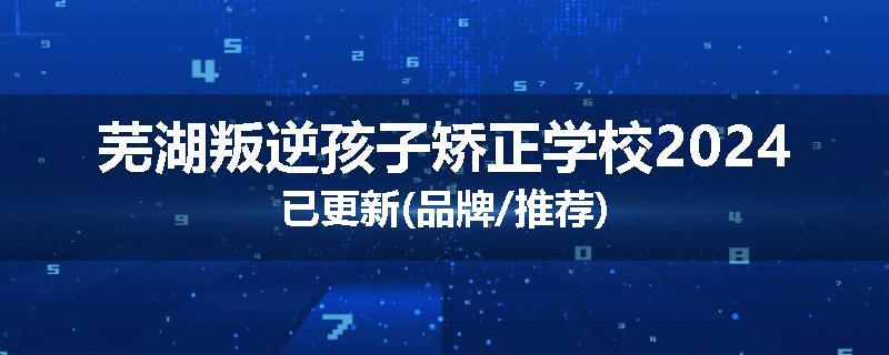 芜湖叛逆孩子矫正学校2024已更新(品牌/推荐)