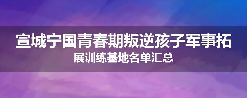 宣城宁国青春期叛逆孩子军事拓展训练基地名单汇总