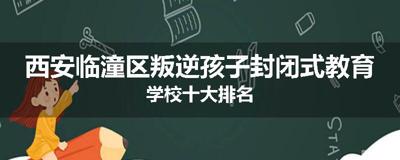 西安临潼区叛逆孩子封闭式教育学校十大排名