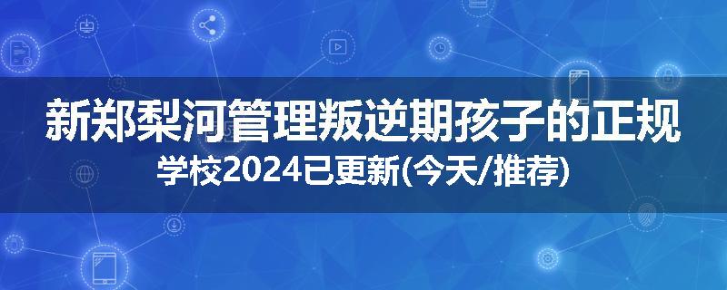 新郑梨河管理叛逆期孩子的正规学校2024已更新(今天/推荐)