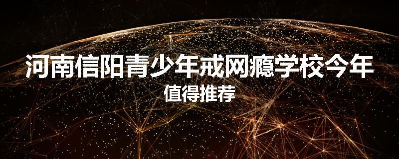 河南信阳青少年戒网瘾学校今年值得推荐
