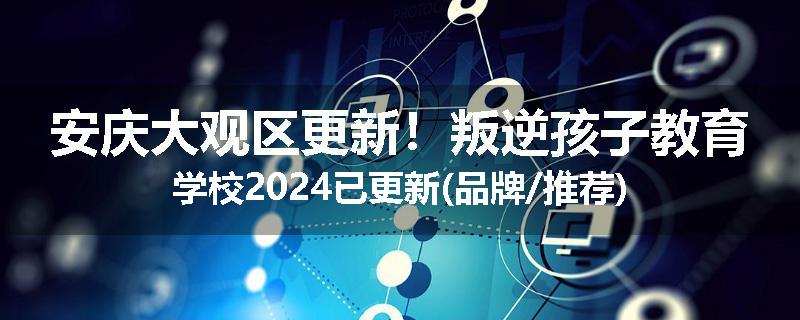 安庆大观区更新！叛逆孩子教育学校2024已更新(品牌/推荐)