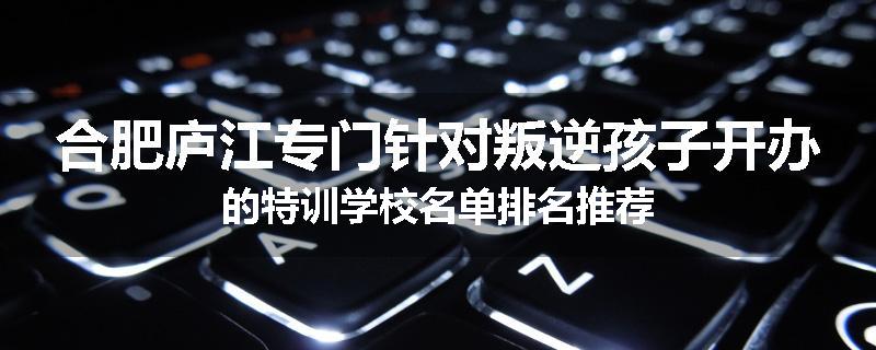 合肥庐江专门针对叛逆孩子开办的特训学校名单排名推荐