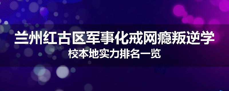 兰州红古区军事化戒网瘾叛逆学校本地实力排名一览