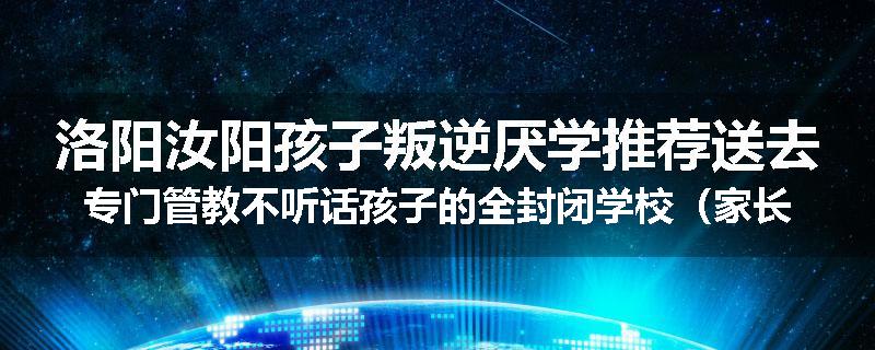 洛阳汝阳孩子叛逆厌学推荐送去专门管教不听话孩子的全封闭学校（家长力推）