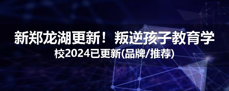 新郑龙湖更新！叛逆孩子教育学校2024已更新(品牌/推荐)