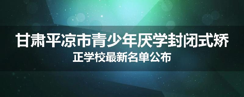 甘肃平凉市青少年厌学封闭式矫正学校最新名单公布
