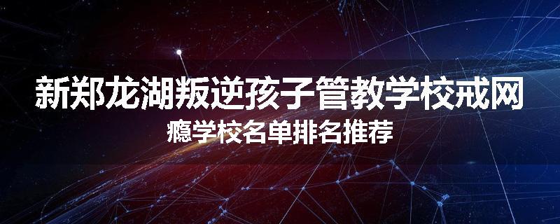 新郑龙湖叛逆孩子管教学校戒网瘾学校名单排名推荐