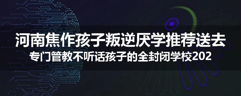 河南焦作孩子叛逆厌学推荐送去专门管教不听话孩子的全封闭学校2024已更新(今天/推荐)
