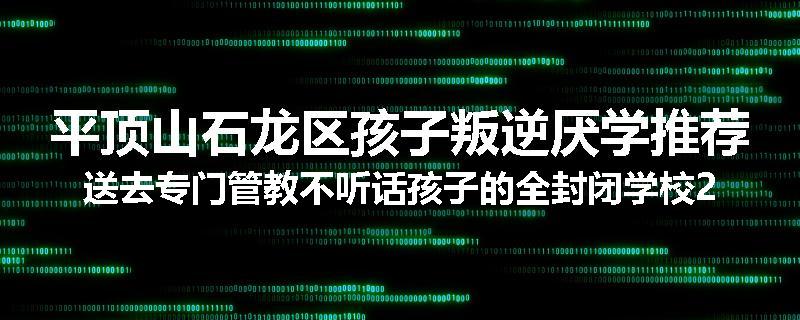 平顶山石龙区孩子叛逆厌学推荐送去专门管教不听话孩子的全封闭学校2024已更新(今天/推荐)