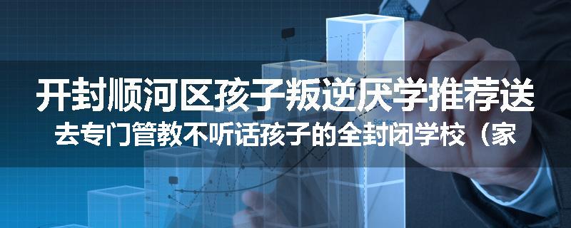 开封顺河区孩子叛逆厌学推荐送去专门管教不听话孩子的全封闭学校（家长力推）