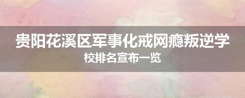 贵阳花溪区军事化戒网瘾叛逆学校排名宣布一览