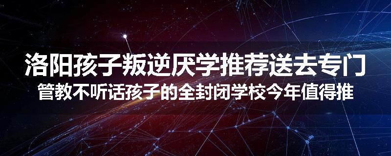 洛阳孩子叛逆厌学推荐送去专门管教不听话孩子的全封闭学校今年值得推荐