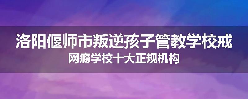 洛阳偃师市叛逆孩子管教学校戒网瘾学校十大正规机构