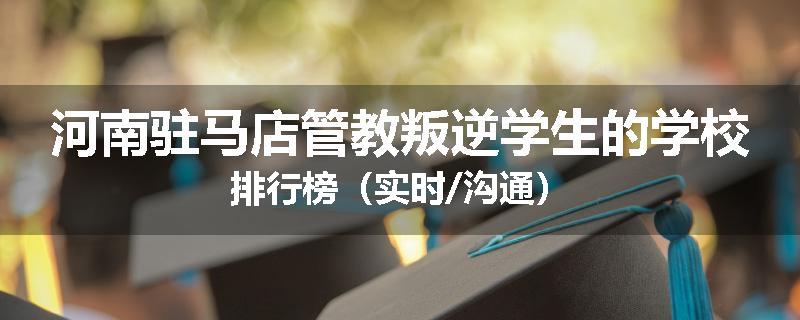 河南驻马店管教叛逆学生的学校排行榜（实时/沟通）