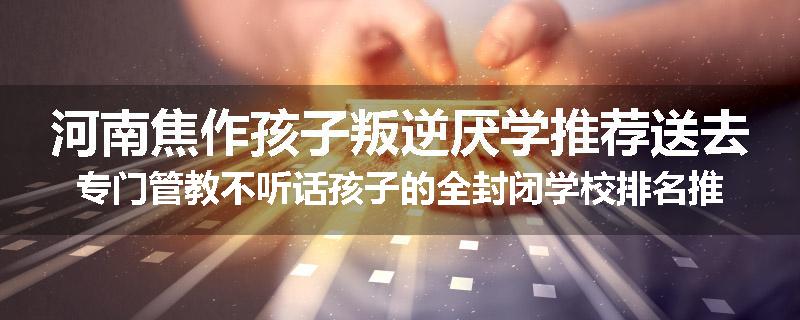 河南焦作孩子叛逆厌学推荐送去专门管教不听话孩子的全封闭学校排名推荐